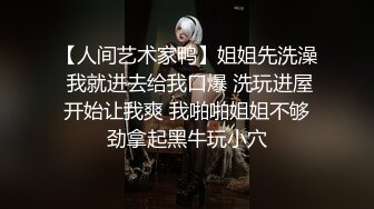 【人间艺术家鸭】姐姐先洗澡 我就进去给我口爆 洗玩进屋开始让我爽 我啪啪姐姐不够劲拿起黑牛玩小穴