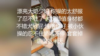 漂亮大奶少妇 你操的太舒服了忍不住了 大姐颜值身材都不错大屁屁 性格也好 被小伙操的忍不住娇喘不停 套套掉逼里抠半天