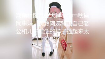 海角社区乱伦大神小金中秋操同事妈，美熟阿姨背叛自己老公和儿子羞涩的样子插起来太舒服了