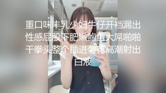 重口味丰乳少妇牛仔开裆漏出性感屁股下肥嫩鲍鱼大屌啪啪干拳头整个插进菊花高潮射出白液