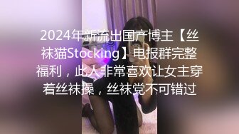 2024年新流出国产博主【丝袜猫Stocking】电报群完整福利，此人非常喜欢让女主穿着丝袜操，丝袜党不可错过