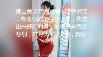 佛山美妖TS潘霜霜 群P叠罗汉，都是饥渴的猛汉大屌，快拔出来好想射呀，你插进来我就想射，哇好大~好大啊，精彩！