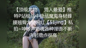 【顶级尤物❤️男人最爱】推特P站极品中极品魔鬼身材蜂腰翘臀大奶网红【51jing】私拍~呻吟声销魂各种淫语不断内射撸点很高