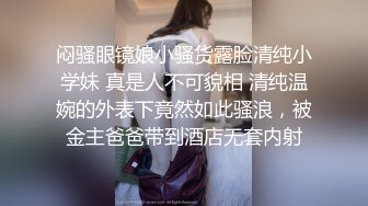 闷骚眼镜娘小骚货露脸清纯小学妹 真是人不可貌相 清纯温婉的外表下竟然如此骚浪，被金主爸爸带到酒店无套内射