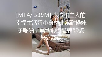 [MP4/ 539M] 米拉和主人的幸福生活娇小身材非常耐操妹子啪啪，黑丝前情趣装69姿势交舔逼