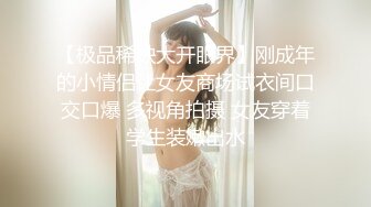 【极品稀缺大开眼界】刚成年的小情侣让女友商场试衣间口交口爆 多视角拍摄 女友穿着学生装嫩出水