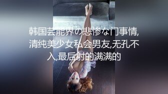 韩国芸能界の悲惨な门事情,清纯美少女私会男友,无孔不入,最后射的满满的