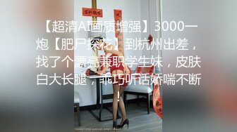 【超清AI画质增强】3000一炮【肥尸探花】到杭州出差，找了个漂亮兼职学生妹，皮肤白大长腿，乖巧听话娇喘不断！