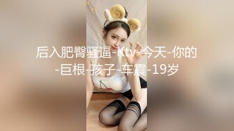 后入肥臀骚逼-Ktv-今天-你的-巨根-孩子-车震-19岁