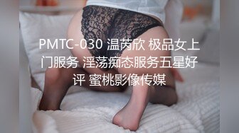 PMTC-030 温芮欣 极品女上门服务 淫荡痴态服务五星好评 蜜桃影像传媒