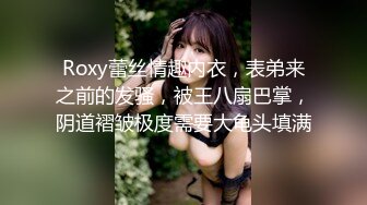 Roxy蕾丝情趣内衣，表弟来之前的发骚，被王八扇巴掌，阴道褶皱极度需要大龟头填满