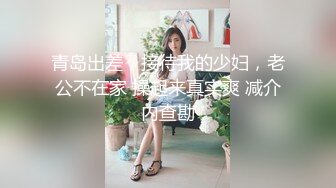 青岛出差，接待我的少妇，老公不在家 操起来真实爽 减介内查勘