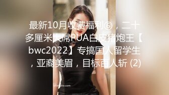 最新10月收费福利⑥，二十多厘米大屌PUA白皮猪炮王【bwc2022】专搞国人留学生，亚裔美眉，目标百人斩 (2)