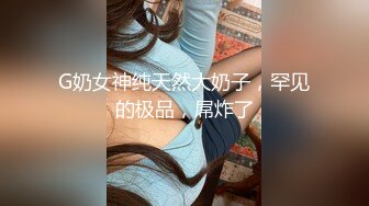 G奶女神纯天然大奶子，罕见的极品，屌炸了