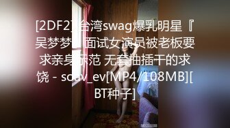 [2DF2] 台湾swag爆乳明星『吴梦梦』面试女演员被老板要求亲身示范 无套抽插干的求饶 - soav_ev[MP4/108MB][BT种子]