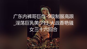 广东内裤哥巨作-S级制服高跟_淫荡巨乳美少妇_大战香艳骚女三十六回合