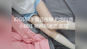 IDG5519 爱豆传媒 約炮抖音小網紅 被幹到迷茫 皮皮