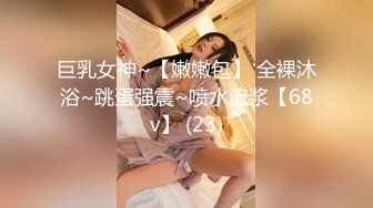 巨乳女神~【嫩嫩包】 全裸沐浴~跳蛋强震~喷水流浆【68v】 (23)