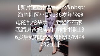 【新片速遞】&nbsp;&nbsp; 海角社区小哥和36岁年轻继母的乱伦故事❤️老爸不在家 我溜进爸妈房间 内射时候让36岁后妈喊爸爸[288MB/MP4/32:11]