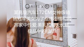 某高级汽车172CM女神级销售冠军美女为了业绩不惜和顾客家中性爱,美乳翘臀大长腿,极品中的极品!