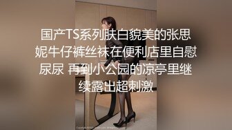 国产TS系列肤白貌美的张思妮牛仔裤丝袜在便利店里自慰尿尿 再到小公园的凉亭里继续露出超刺激