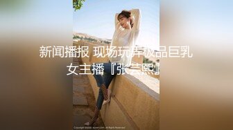 新闻播报 现场玩弄极品巨乳女主播『张芸熙』