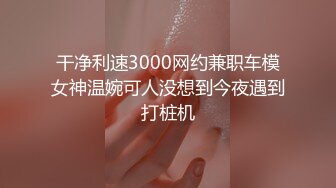 干净利速3000网约兼职车模女神温婉可人没想到今夜遇到打桩机