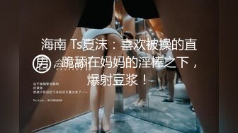 海南 Ts夏沫：喜欢被操的直男，跪舔在妈妈的淫棒之下，爆射豆浆！