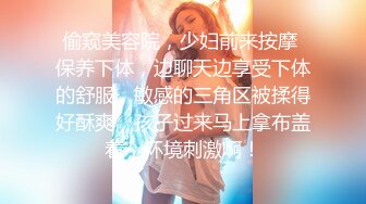 偷窥美容院，少妇前来按摩 保养下体，边聊天边享受下体的舒服，敏感的三角区被揉得好酥爽，孩子过来马上拿布盖着，环境刺激啊！