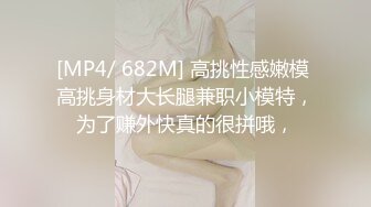 [MP4/ 682M] 高挑性感嫩模 高挑身材大长腿兼职小模特，为了赚外快真的很拼哦，