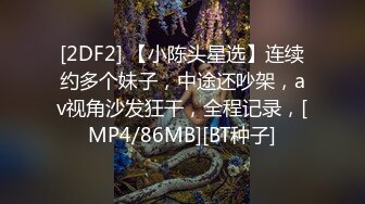 [2DF2] 【小陈头星选】连续约多个妹子，中途还吵架，av视角沙发狂干，全程记录，[MP4/86MB][BT种子]