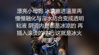 漂亮小母狗 冰块塞进逼里再慢慢融化与淫水结合变成透明粘液 阴道内壁都是冰凉的 再插入滚烫的鸡吧 这就是冰火两重天