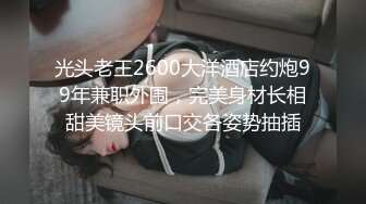 光头老王2600大洋酒店约炮99年兼职外围，完美身材长相甜美镜头前口交各姿势抽插