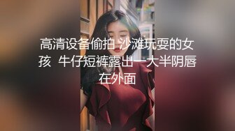 高清设备偷拍 沙滩玩耍的女孩  牛仔短裤露出一大半阴唇在外面