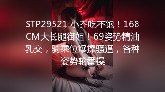 STP29521 小乔吃不饱！168CM大长腿御姐！69姿势精油乳交，骑乘位爆操骚逼，各种姿势轮番操