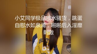 小艾同学极品喷水骚货，跳蛋自慰水如泉涌，啪啪后入淫靡刺激