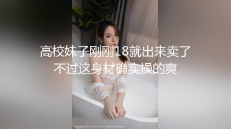 高校妹子刚刚18就出来卖了不过这身材确实操的爽