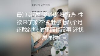 最浪美孕妇约炮超爆甄选-性欲来了顶不住 肚子七八个月还敢约炮 射里面也没事 还找黑屌操