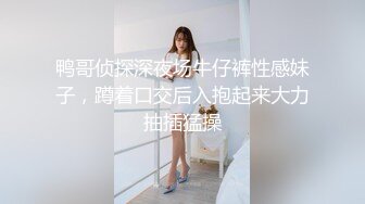 鸭哥侦探深夜场牛仔裤性感妹子，蹲着口交后入抱起来大力抽插猛操