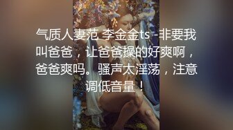 气质人妻范 李金金ts -非要我叫爸爸，让爸爸操的好爽啊，爸爸爽吗。骚声太淫荡，注意调低音量！