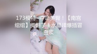 173模特~夺命美臀！【南宫绾绾】美翻了！水晶JB爆插冒白浆