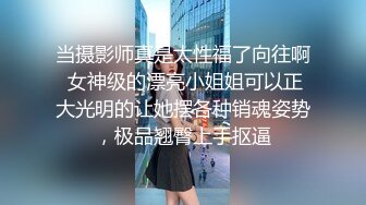 当摄影师真是太性福了向往啊 女神级的漂亮小姐姐可以正大光明的让她摆各种销魂姿势，极品翘臀上手抠逼