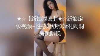 ★☆【新娘泄密】★☆新娘定妆视频+性感婚纱照婚礼闹洞房趴趴视