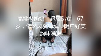 高挑老奶奶，超级熟女，67岁，依然风姿绰绰，阴户好美，韵味满满！