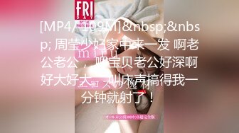 [MP4/ 109M]&nbsp;&nbsp; 周莹少妇家中来一发 啊老公老公， 嗯宝贝老公好深啊好大好大。 叫床声搞得我一分钟就射了！