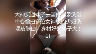 大神买通妹子去国内温泉洗浴中心偷拍多位女神级的少妇洗澡皮肤白、身材好、奶子大 (1)