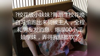 ?校花级小妹妹?舞蹈生校花晚自习偷跑出来伺候主人，全程和男友发消息，爆操00小淫娃学妹，弄得我腿都软了