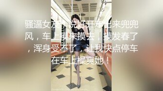 骚逼女友，说好开车出来兜兜风，车上摸来摸去，摸发春了，浑身受不了，让我快点停车在车上操爽她！