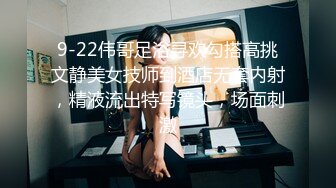 9-22伟哥足浴寻欢勾搭高挑文静美女技师到酒店无套内射，精液流出特写镜头，场面刺激