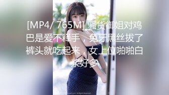 [MP4/ 765M] 骚货御姐对鸡巴是爱不释手，兔牙黑丝拔了裤头就吃起来，女上位啪啪白浆好多